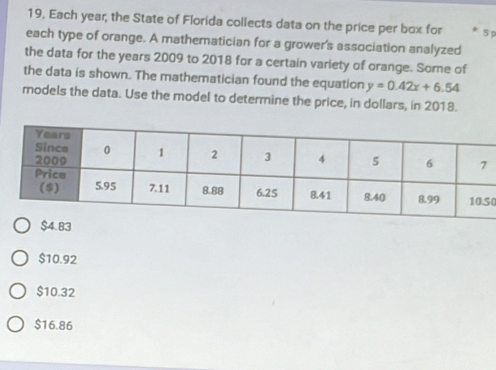 19, Each year, the State of Florida collects data on the price per box for 5 p
each type of orange. A mathematician for a grower's association analyzed
the data for the years 2009 to 2018 for a certain variety of orange. Some of
the data is shown. The mathematician found the equation y=0.42x+6.54
models the data. Use the model to determine the price, in dollars, in 2018.
0
$10.92
$10.32
$16.86