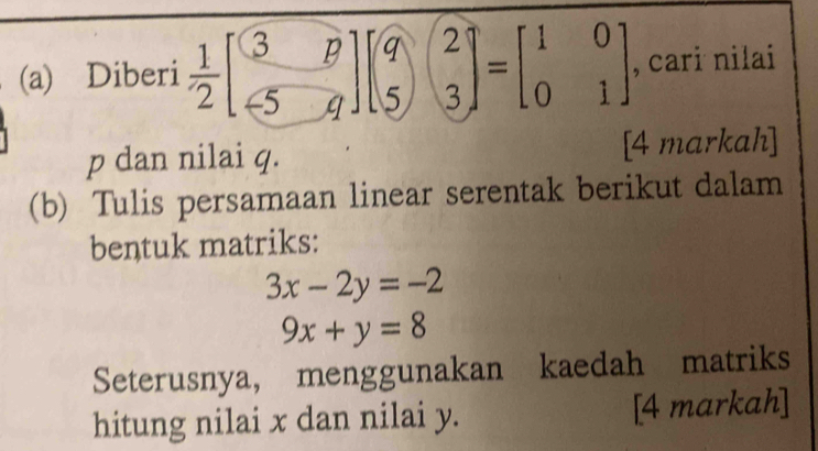 Diberi  1/2 beginbmatrix 3&p -5&qendbmatrix beginbmatrix q&2 5&3endbmatrix =beginbmatrix 1&0 0&1endbmatrix , cari nilai
p dan nilai q. [4 markah]
(b) Tulis persamaan linear serentak berikut dalam
bentuk matriks:
3x-2y=-2
9x+y=8
Seterusnya, menggunakan kaedah matriks
hitung nilai x dan nilai y. [4 markah]