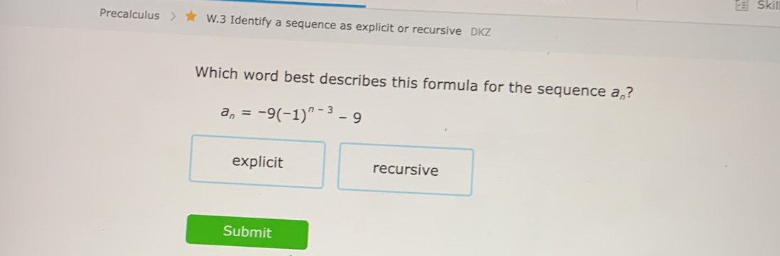 Skil
Precalculus W.3 Identify a sequence as explicit or recursive DKZ
Which word best describes this formula for the sequence a_n ?
a_n=-9(-1)^n-3-9
explicit recursive
Submit