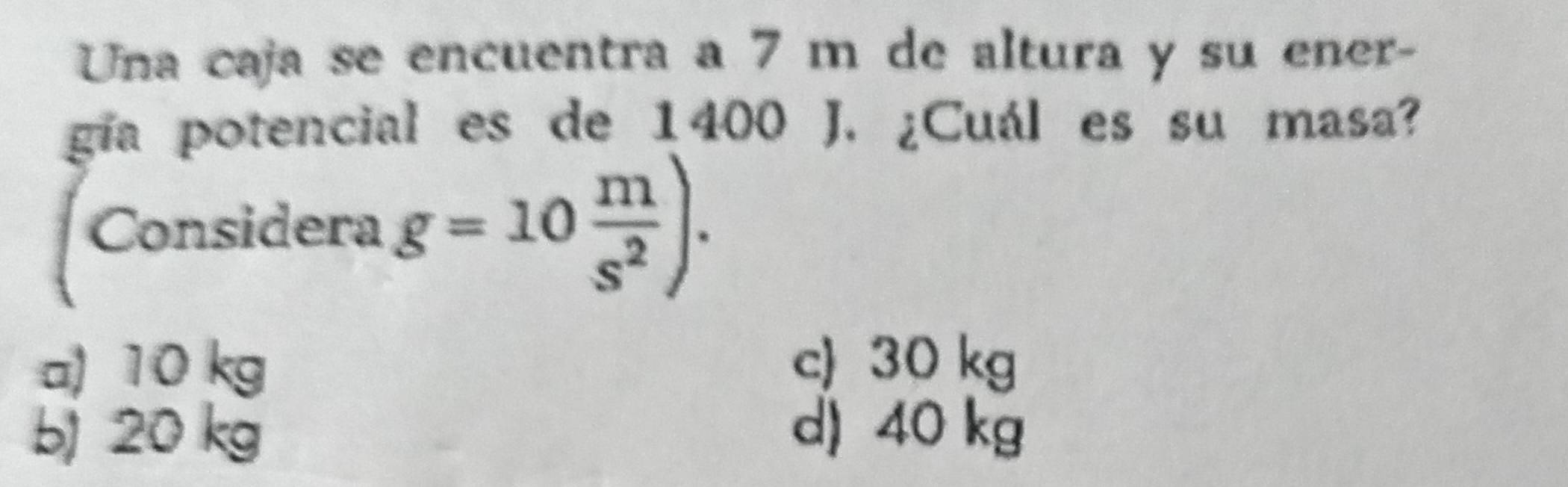 Una caja se encuentra a 7 m de altura y su ener-
gía potencial es de 1400 J. ¿Cuál es su masa?
Considera g=10 m/s^2 ).
a) 10 kg c) 30 kg
b) 20 kg d) 40 kg