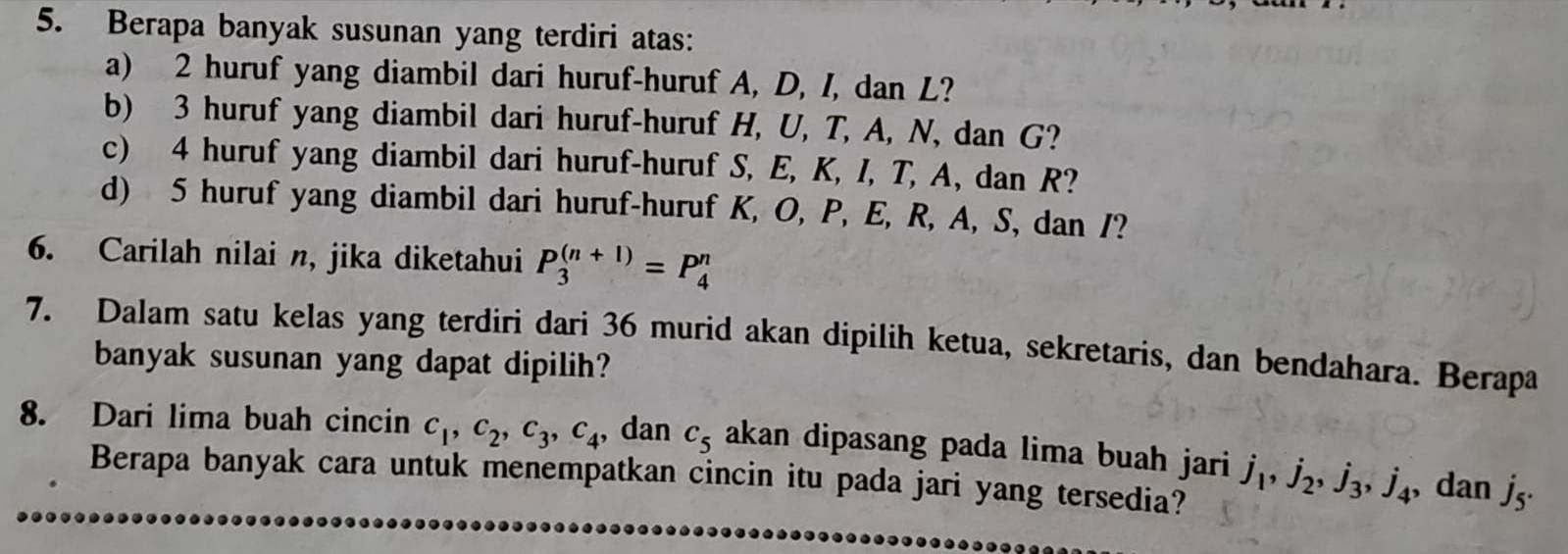 Berapa banyak susunan yang terdiri atas: 
a) 2 huruf yang diambil dari huruf-huruf A, D, I, dan L? 
b) 3 huruf yang diambil dari huruf-huruf H, U, T, A, N, dan G? 
c) 4 huruf yang diambil dari huruf-huruf S, E, K, I, T, A, dan R? 
d) 5 huruf yang diambil dari huruf-huruf K, O, P, E, R, A, S, dan /? 
6. Carilah nilai n, jika diketahui P_3^(((n+1))=P_4^n
7. Dalam satu kelas yang terdiri dari 36 murid akan dipilih ketua, sekretaris, dan bendahara. Berapa 
banyak susunan yang dapat dipilih? 
8. Dari lima buah cincin c_1), c_2, c_3, c_4 , dan C_5 akan dipasang pada lima buah jari j_1, j_2, j_3, j_4 , dan jʒ · 
Berapa banyak cara untuk menempatkan cincin itu pada jari yang tersedia?