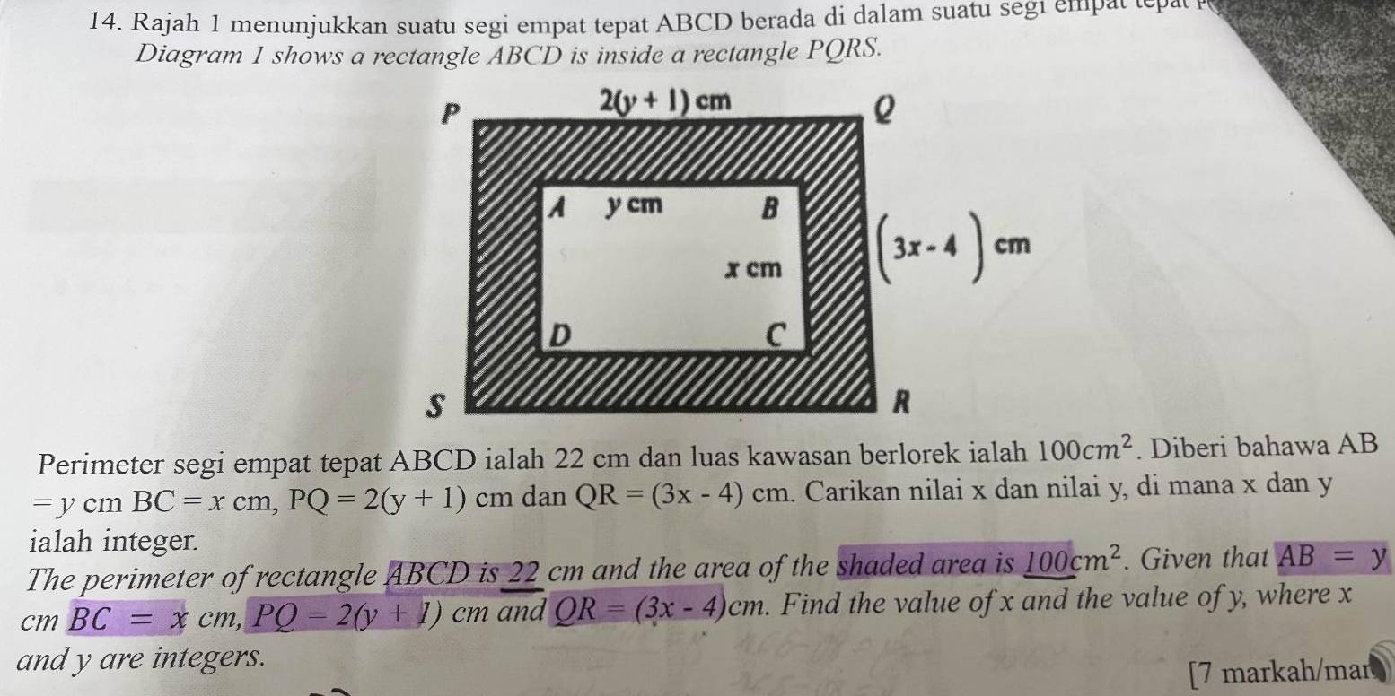 Rajah 1 menunjukkan suatu segi empat tepat ABCD berada di dalam suatu segi emp t  e   
Diagram 1 shows a rectangle ABCD is inside a rectangle PQRS.
Perimeter segi empat tepat ABCD ialah 22 cm dan luas kawasan berlorek ialah 100cm^2. Diberi bahawa AB
=ycmBC=xcm,PQ=2(y+1)cm ~ anQR=(3x-4)cm 1. Carikan nilai x dan nilai y, di mana x dan y
ialah integer.
The perimeter of rectangle ABCD is 22 cm and the area of the shaded area is 100cm^2. Given that AB=y
cm_ BC=xcm,PQ=2(y+1)cm and QR=(3x-4)cm. Find the value of x and the value of y, where x
and y are integers.
[7 markah/mar a