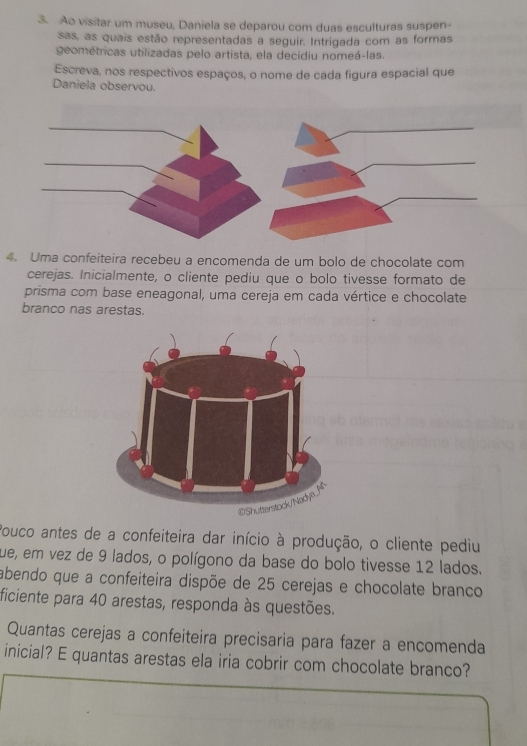 Ao visitar um museu, Daniela se deparou com duas esculturas suspen- 
sas, as quais estão representadas a seguir. Intrigada com as formas 
geométricas utilizadas pelo artista, ela decidiu nomeá-las. 
Escreva, nos respectivos espaços, o nome de cada figura espacial que 
Daniela observou. 
4. Uma confeiteira recebeu a encomenda de um bolo de chocolate com 
cerejas. Inicialmente, o cliente pediu que o bolo tivesse formato de 
prisma com base eneagonal, uma cereja em cada vértice e chocolate 
branco nas arestas. 
Pouco antes de a confeiteira dar início à produção, o cliente pediu 
que, em vez de 9 lados, o polígono da base do bolo tivesse 12 lados. 
abendo que a confeiteira dispõe de 25 cerejas e chocolate branco 
ficiente para 40 arestas, responda às questões. 
Quantas cerejas a confeiteira precisaria para fazer a encomenda 
inicial? E quantas arestas ela iria cobrir com chocolate branco?