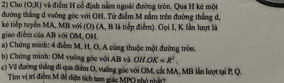 Cho (O;R) và điểm H cổ định nằm ngoài đường tròn. Qua H kẻ một 
đường thẳng d vuông góc với OH. Từ điểm M nằm trên đường thẳng d, 
kẻ tiếp tuyến MA, MB với (O) (A, B là tiếp điểm). Gọi I, K lần lượt là 
giao điểm của AB với OM, OH. 
a) Chứng minh: 4 điểm M, H, O, A cùng thuộc một đường tròn. 
b) Chứng minh: OM vuông góc với AB và OH.OK=R^2. 
c) Vẽ đường thẳng đi qua điểm O, vuông góc với OM, cắt MA, MB lần lượt tại P, Q. 
Tìm vị trí điểm M đề diện tích tam giác MPQ nhỏ nhất?