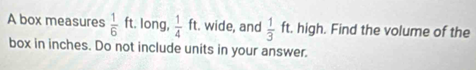 A box measures  1/6  ft. long,  1/4  ft. wide, and  1/3  ft. high. Find the volume of the 
1 
box in inches. Do not include units in your answer.
