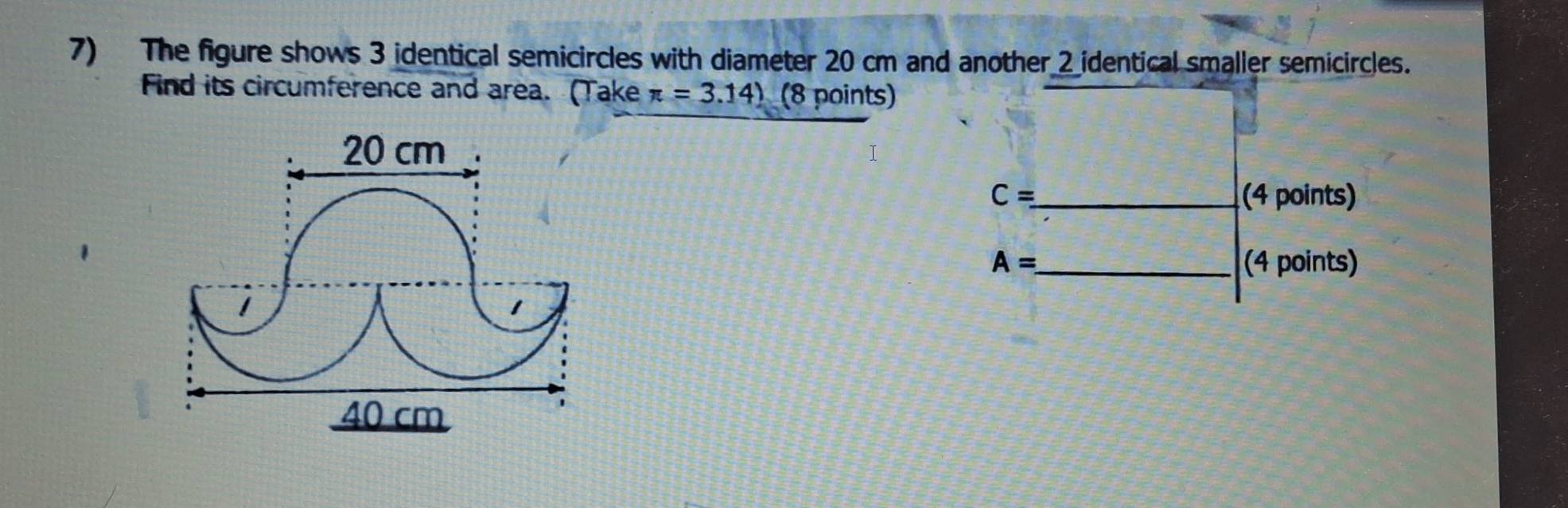 The figure shows 3 identical semicircles with diameter 20 cm and another 2 identical smaller semicircles. 
Find its circumference and area. (Take π =3.14) (8 points)
20 cm
C= _ (4 points)
A= _ (4 points) 
1 
1
40 cm
