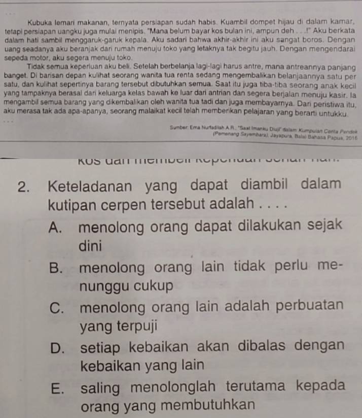 Kubuka lemari makanan, ternyata persiapan sudah habis. Kuambil dompet hijau di dalam kamar,
tetapi persiapan uangku juga mulai menipis. "Mana belum bayar kos bulan ini, ampun deh . . .!" Aku berkata
dalam hati sambil menggaruk-garuk kepala. Aku sadari bahwa akhir-akhir ini aku sangat boros. Dengan
uang seadanya aku beranjak dari rumah menuju toko yang letaknya tak begitu jauh. Dengan mengendarai
sepeda motor, aku segera menuju toko.
Tidak semua keperluan aku beli. Setelah berbelanja lagi-lagì harus antre, mana antreannya panjang
banget. Di barisan depan kulihat seorang wanita tua renta sedang mengembalikan belanjaannya satu per
satu, dan kulihat sepertinya barang tersebut dibutuhkan semua. Saat itu juga tiba-tiba seorang anak kecil
yang tampaknya berasal dari keluarga kelas bawah ke luar dari antrian dan segera berjalan menuju kasir. Ia
mengambil semua barang yang dikembalikan oleh wanita tua tadi dan juga membayarnya. Dari peristiwa itu,
aku merasa tak ada apa-apanya, seorang malaikat kecil telah memberikan pelajaran yang berarti untukku.
Sumber: Ema Nurfadilsh A.R., ''Saat Imanku Diuji'' dalam Kumpulan Centa Pendek
(Pemenang Sayembará), Jayapura, Bala) Bahasa Papus, 2016
Ros dam memben Reper
2. Keteladanan yang dapat diambil dalam
kutipan cerpen tersebut adalah . . . .
A. menolong orang dapat dilakukan sejak
dini
B. menolong orang lain tidak perlu me-
nunggu cukup
C. menolong orang lain adalah perbuatan
yang terpuji
D. setiap kebaikan akan dibalas dengan
kebaikan yang lain
E. saling menolonglah terutama kepada
orang yang membutuhkan