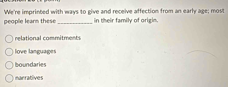 We're imprinted with ways to give and receive affection from an early age; most
people learn these _in their family of origin.
relational commitments
love languages
boundaries
narratives