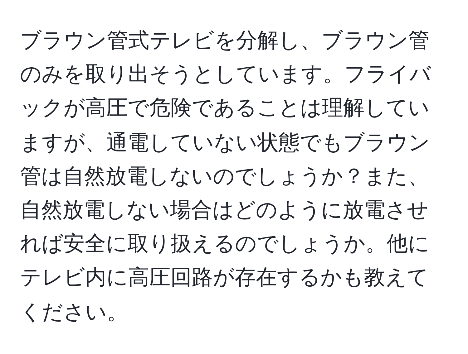 ブラウン管式テレビを分解し、ブラウン管のみを取り出そうとしています。フライバックが高圧で危険であることは理解していますが、通電していない状態でもブラウン管は自然放電しないのでしょうか？また、自然放電しない場合はどのように放電させれば安全に取り扱えるのでしょうか。他にテレビ内に高圧回路が存在するかも教えてください。