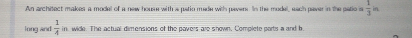 in. 
An architect makes a model of a new house with a patio made with pavers. In the model, each paver in the patio is  1/3  □ 
long and  1/4  in, wide. The actual dimensions of the pavers are shown. Complete parts a and b.