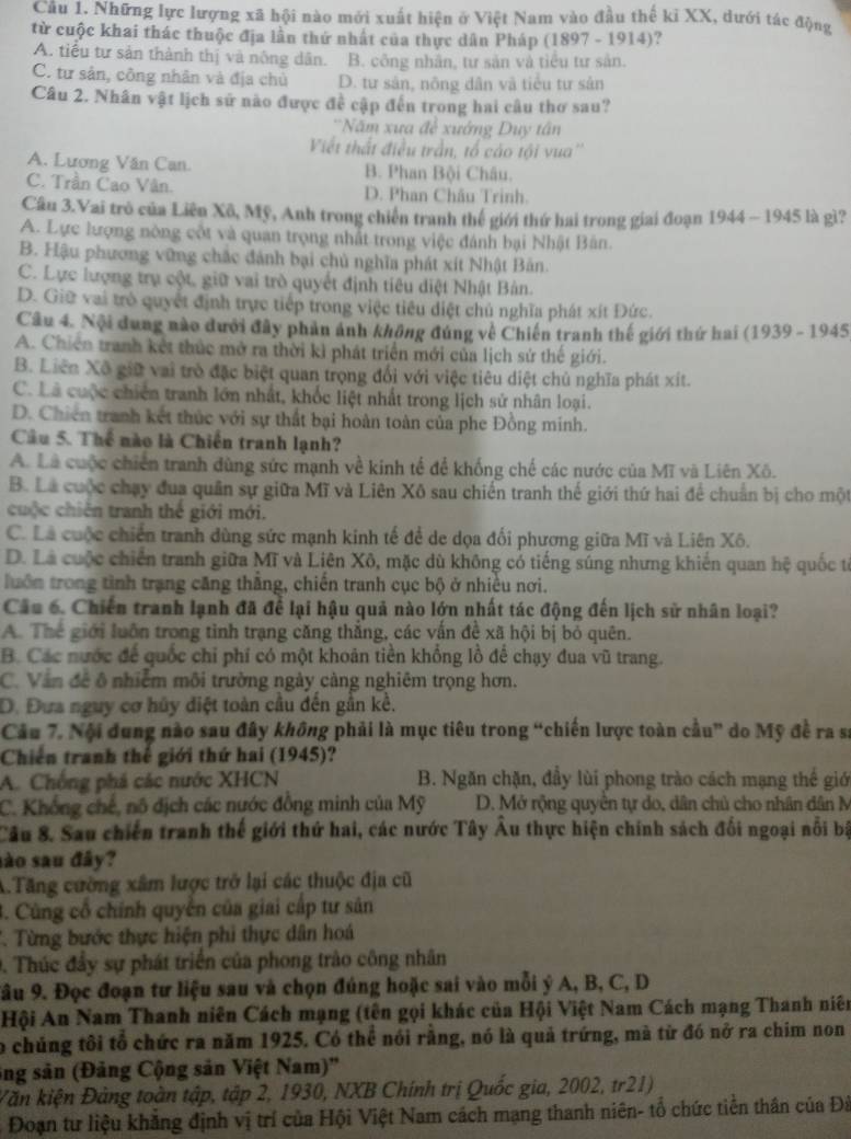 Cầu 1. Những lực lượng xã hội nào mới xuất hiện ở Việt Nam vào đầu thế ki XX, dưới tác động
từ cuộc khai thác thuộc địa lần thứ nhất của thực dân Pháp (1897 - 1914)?
A. tiểu tư sản thành thị và nông dân. B. công nhân, tư sản và tiểu tư sản.
C. tư sản, công nhân và địa chủ D. tư sản, nông dân và tiểu tư sản
Câu 2. Nhân vật lịch sử nào được đề cập đến trong hai câu thơ sau?
'Năm xư a^(frac 1)2 xướng Duy tân
Viết thất điều trần, tổ cáo tội vua''
A. Lương Văn Can. B. Phan Bội Châu.
C. Trần Cao Vân. D. Phan Châu Trinh.
Cầu 3.Vai trò của Liên Xô, Mỹ, Anh trong chiến tranh thế giới thứ hai trong giai đoạn 1944 - 1945 là gì?
A. Lực lượng nòng cốt và quan trọng nhất trong việc đánh bại Nhật Bản.
B. Hậu phương vững chắc đánh bại chủ nghĩa phát xít Nhật Bản.
C. Lực lượng trụ cột, giữ vai trò quyết định tiêu diệt Nhật Bản.
D. Giữ vai trò quyết định trực tiếp trong việc tiêu diệt chủ nghĩa phát xít Đức.
Câu 4. Nội dung nào dưới đây phản ảnh không đúng về Chiến tranh thế giới thứ hai (1939 - 1945
A. Chiến tranh kết thúc mở ra thời kì phát triển mới của lịch sử thế giới.
B. Liên Xô giữ vai trò đặc biệt quan trọng đổi với việc tiêu diệt chủ nghĩa phát xít.
C. Là cuộc chiến tranh lớn nhất, khốc liệt nhất trong lịch sử nhân loại.
D. Chiến tranh kết thúc với sự thất bại hoàn toàn của phe Đồng minh.
Câu 5. Thể nào là Chiến tranh lạnh?
A. Là cuộc chiến tranh đùng sức mạnh về kinh tế để khống chế các nước của Mĩ và Liên Xô.
B. Là cuộc chạy đua quân sự giữa Mĩ và Liên Xô sau chiến tranh thế giới thứ hai để chuẩn bị cho một
cuộc chiến tranh thế giới mới.
C. Là cuộc chiến tranh dùng sức mạnh kinh tế để de dọa đổi phương giữa Mĩ và Liên Xô.
D. Là cuộc chiến tranh giữa Mĩ và Liên Xô, mặc dù không có tiếng súng nhưng khiến quan hệ quốc từ
luồn trong tình trạng căng thắng, chiến tranh cục bộ ở nhiều nơi.
Câu 6. Chiến tranh lạnh đã để lại hậu quả nào lớn nhất tác động đến lịch sử nhân loại?
A. Thể giới luôn trong tinh trạng căng thắng, các vấn đề xã hội bị bỏ quên.
B. Các nước để quốc chỉ phí có một khoản tiền khổng lồ để chạy đua vũ trang.
C. Văn đề ô nhiễm môi trường ngày càng nghiêm trọng hơn.
D. Đưa nguy cơ hủy diệt toàn cầu đến gần kể.
Câu 7. Nội dung nào sau đây không phải là mục tiêu trong “chiến lược toàn cầu” do Mỹ đề ra sĩ
Chiến tranh thế giới thứ hai (1945)?
A. Chống phá các nước XHCN B. Ngăn chặn, đầy lùi phong trào cách mạng thế giớ
C. Khổng chế, nô địch các nước đồng minh của Mỹ D. Mở rộng quyền tự do, dân chủ cho nhân dân N
Câu 8. Sau chiến tranh thế giới thứ hai, các nước Tây Âu thực hiện chính sách đối ngoại nổi bộ
sào sau đây?
A.Tăng cường xâm lược trở lại các thuộc địa cũ
3. Cùng cổ chính quyền của giai cấp tư sân
T. Từng bước thực hiện phi thực dân hoá
0. Thúc đầy sự phát triển của phong trào công nhân
Sâu 9. Đọc đoạn tư liệu sau và chọn đúng hoặc sai vào mỗi ý A, B, C, D
Hội An Nam Thanh niên Cách mạng (tên gọi khác của Hội Việt Nam Cách mạng Thanh niên
o chúng tôi tổ chức ra năm 1925. Có thể nói rằng, nó là quả trứng, mà từ đó nở ra chim non
ông sản (Đảng Cộng sản Việt Nam)''
Văn kiện Đảng toàn tập, tập 2, 1930, NXB Chính trị Quốc gia, 2002, tr21)
Đoạn tư liệu khăng định vị trí của Hội Việt Nam cách mạng thanh niên- tổ chức tiền thân của Đã