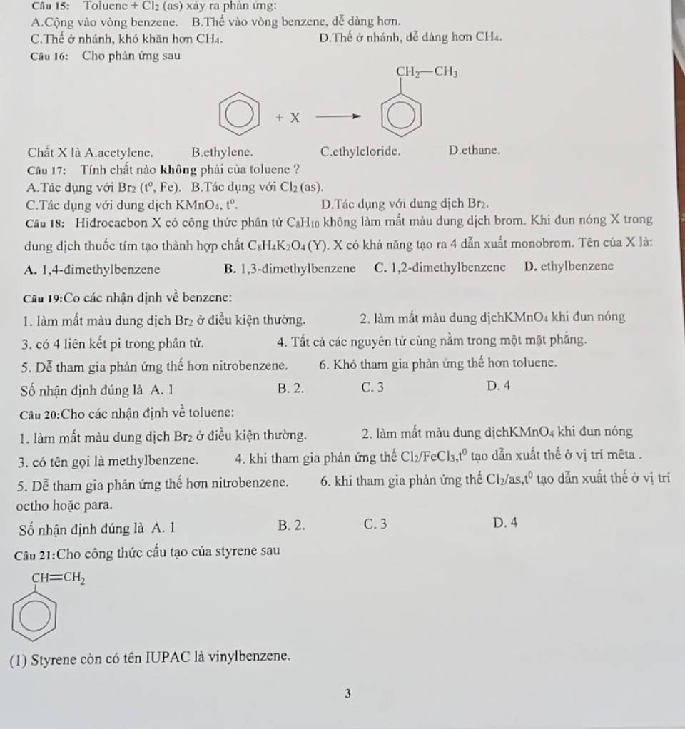 Toluene + Cl_2 (as) xảy ra phản ứng:
A.Cộng vào vòng benzene. B.Thế vào vòng benzene, dễ dàng hơn.
C.Thế ở nhánh, khó khăn hơn CH4. D.Thế ở nhánh, dễ dảng hơn CH₄.
Câu 16: Cho phản ứng sau
CH_2-CH_3
+ x
Chất X là A.acetylene. B.ethylene. C.ethylcloride. D.ethane.
Cầu 17: Tính chất nào không phải của toluene ?
A.Tác dụng với Br_2 (t°,Fe). B.Tác dụng với Cl_2(as).
C.Tác dụng với dung dịch KMnO_4,t^0. D.Tác dụng với dung dịch Br₂.
Câu 18: Hidrocacbon X có công thức phân tử C_8H_10 không làm mất màu dung dịch brom. Khi đun nóng X trong
dung dịch thuốc tím tạo thành hợp chất C_8H_4K_2O_4(Y) 0. X có khả năng tạo ra 4 dẫn xuất monobrom. Tên của X là:
A. 1,4-dimethylbenzene B. 1,3-dimethylbenzene C. 1,2-dimethylbenzene D. ethylbenzene
Cầu 19:Co các nhận định về benzene:
1. làm mất màu dung dịch Br_2 ở điều kiện thường. 2. làm mất màu dung dịchKMnO4 khi đun nóng
3. có 4 liên kết pi trong phân tử. 4. Tất cả các nguyên tử cùng nằm trong một mặt phẳng.
5. Dễ tham gia phản ứng thế hơn nitrobenzene. 6. Khỏ tham gia phản ứng thế hơn toluene.
Số nhận định đúng là A. 1 B. 2. C. 3 D. 4
Câu 20:Cho các nhận định về toluene:
1. làm mất màu dung dịch Br_2 ở điều kiện thường. 2. làm mất màu dung dịchK MnO_4 khi đun nóng
3. có tên gọi là methylbenzene. 4. khi tham gia phản ứng thế Cl_2/FeCl_3,t^0 tạao dẫn xuất thế ở vị trí mêta .
5. Dễ tham gia phản ứng thế hơn nitrobenzene. 6. khi tham gia phản ứng thế Cl_2 as t^0 tạo dẫn xuất thế ở vị trí
octho hoặc para.
ố nhận định đúng là A. 1 B. 2. C. 3 D. 4
Cầu 21:Cho công thức cấu tạo của styrene sau
CH=CH_2
(1) Styrene còn có tên IUPAC là vinylbenzene.
3