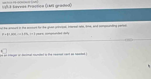 MATH II-PS-GONZALEZ (LMS) 
1.1/1.3 Savvas Practice (LMS graded) 
nd the amount in the account for the given principal, interest rate, time, and compounding period.
P=$1,900, r=3.5% , t=3 years; compounded daily
r □ 
pe an integer or decimal rounded to the nearest cent as needed.)