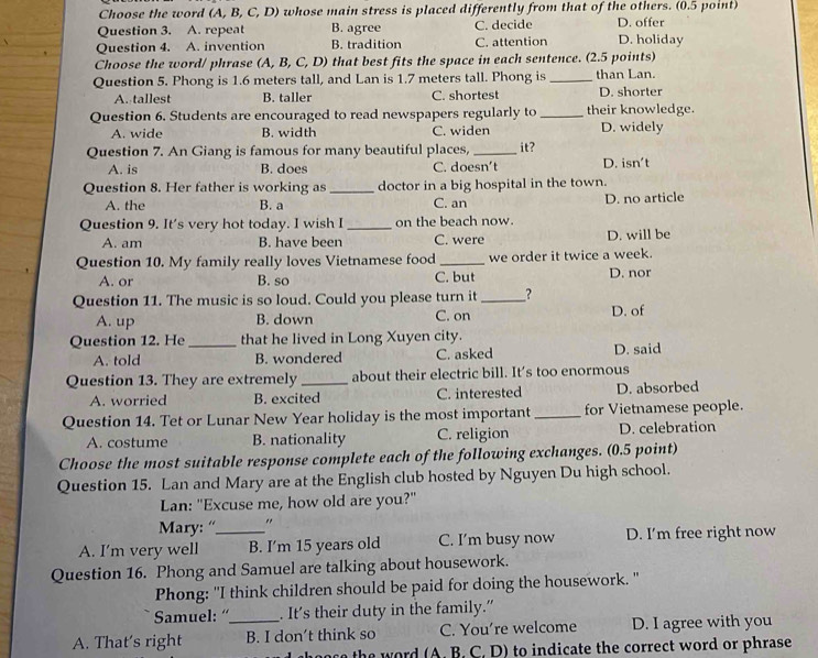 Choose the word (A, B, C, D) whose main stress is placed differently from that of the others. (0.5 point)
Question 3. A. repeat B. agree C. decide D. offer
Question 4. A. invention B. tradition C. attention D. holiday
Choose the word/ phrase (A, B, C, D) that best fits the space in each sentence. (2.5 points)
Question 5. Phong is 1.6 meters tall, and Lan is 1.7 meters tall. Phong is _than Lan.
A. tallest B. taller C. shortest D. shorter
Question 6. Students are encouraged to read newspapers regularly to _their knowledge.
A. wide B. width C. widen D. widely
Question 7. An Giang is famous for many beautiful places, _it?
A. is B. does C. doesn’t D. isn't
Question 8. Her father is working as _doctor in a big hospital in the town.
A. the B. a C. an D. no article
Question 9. It's very hot today. I wish I _on the beach now.
A. am B. have been C. were D. will be
Question 10. My family really loves Vietnamese food _we order it twice a week.
A. or B. so C. but D. nor
Question 11. The music is so loud. Could you please turn it _?
A. up B. down C. on D. of
Question 12. He _that he lived in Long Xuyen city.
A. told B. wondered C. asked D. said
Question 13. They are extremely _about their electric bill. It's too enormous
A. worried B. excited C. interested D. absorbed
Question 14. Tet or Lunar New Year holiday is the most important _for Vietnamese people.
A. costume B. nationality C. religion D. celebration
Choose the most suitable response complete each of the following exchanges. (0.5 point)
Question 15. Lan and Mary are at the English club hosted by Nguyen Du high school.
Lan: "Excuse me, how old are you?"
Mary: “ "
A. I’m very well _B. I’m 15 years old C. I'm busy now D. I’m free right now
Question 16. Phong and Samuel are talking about housework.
Phong: "I think children should be paid for doing the housework. "
Samuel: “ . It's their duty in the family.”
A. That's right _B. I don’t think so C. You’re welcome D. I agree with you
the   ord (A . B . C. D) to indicate the correct word or phrase