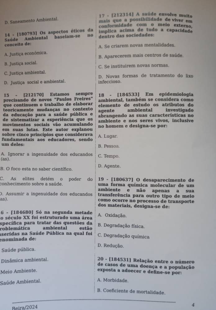 17 - [212314] A saúde envolve muito
D. Saneamento Ambiental.
mais que a possibilidade de viver em
conformidade com o meio externo,
14 - [180793] Os aspectos éticos da
ímplica acima de tudo a capacidade
Saúde Ambiental baseiam-se no dentro das sociedades:
conceito de:
A. Se criarem novas mentalidades.
A. Justiça económica.
B. Aparecerem mais centros de saúde.
B. Justiça social.
C. Se instituirem novas normas.
C. Justiça ambiental.
D. Novas formas de tratamento do lixo
D. Justiça social e ambiental. infeccioso.
15 - [212170] Estamos sempre 18 - [184533] Em epidemiologia
precisando de novos "Paulos Freires" ambiental, também se considera como
que continuem o trabalho de elaborar elemento de estudo os atributos do
teoricamente mudanças no contexto agente          ambiental investigado
da educação para a saúde pública e abrangendo as suas características no
de sistematizar a experiência que os
movimentos sociais vão acumulando ambiente e nos seres vivos, inclusive
em suas lutas. Este autor explanou no homem e designa-se por:
sobre cinco princípios que considerava A. Lugar.
fundamentais aos educadores, sendo
um deles: B. Pessoa.
A. Ignorar a ingenuidade dos educandos C. Tempo.
(as).
B. O foco esta no saber científico. D. Agente.
C. As elites detém o poder do 19 - [180637] O desaparecimento de
conhecimento sobre a saúde. uma forma química molecular de um
ambiente e não apenas a sua
D. Assumir a ingenuidade dos educandos transferência para outro tipo de meio
as). como ocorre no processo de transporte
dos materiais, designa-se de:
6 - [184680] Só na segunda metade A. Oxidação.
o século XX foi estruturado uma área
specífica para tratar das questões da B. Degradação física.
roblemática ambiental estão
aseridas na Saúde Pública na qual foi C. Degradação química
enomínada de:
D. Redução.
Saúde pública.
Dinâmica ambiental.
20 - [184531] Relação entre o número
de casos de uma doença e a população
Meio Ambiente. exposta a adoecer e define-se por:
Saúde Ambiental.
A. Morbidade.
B. Coeficiente de mortalidade.
Beira/2024
4