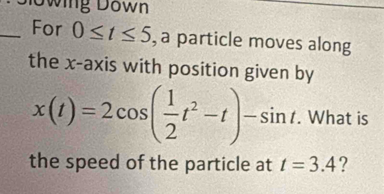 Dlowing Down 
_For 0≤ t≤ 5 , a particle moves along 
the x-axis with position given by
x(t)=2cos ( 1/2 t^2-t)-sin t. What is 
the speed of the particle at t=3.4 ?