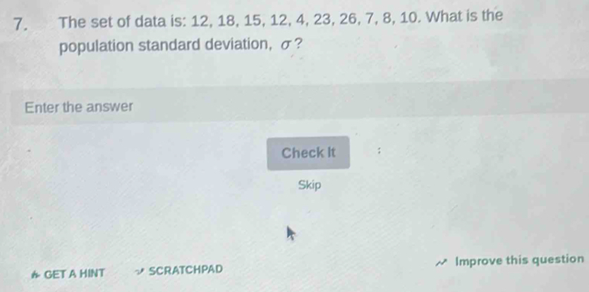 The set of data is: 12, 18, 15, 12, 4, 23, 26, 7, 8, 10. What is the 
population standard deviation, σ? 
Enter the answer 
Check It 
Skip 
* GET A HINT SCRATCHPAD Improve this question