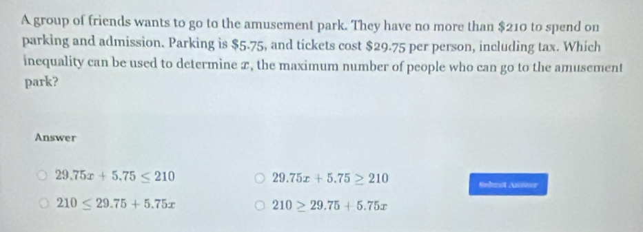 A group of friends wants to go to the amusement park. They have no more than $210 to spend on
parking and admission. Parking is $5.75, and tickets cost $29.75 per person, including tax. Which
inequality can be used to determine x, the maximum number of people who can go to the amusement
park?
Answer
29.75x+5.75≥ 210
29.75x+5.75≤ 210 Snbest Anier
210≤ 29.75+5.75x
210≥ 29.75+5.75x