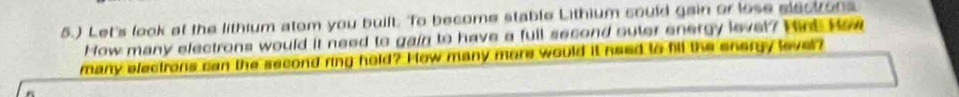 5.) Let's look at the lithium atom you built. To become stable Lithium could gain or lose slectons 
How many electrons would it need to gain to have a full second suter energy level? Hnt How 
many electrons can the second ring hold? How many more would it need to fill the energy lever?