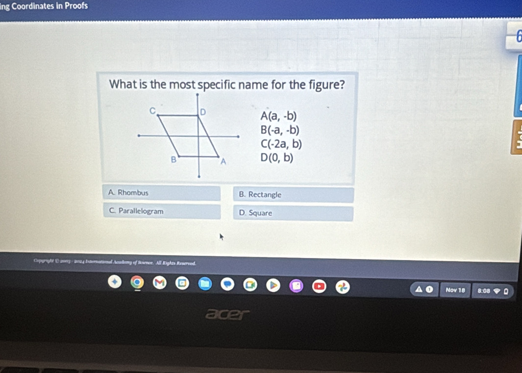 ing Coordinates in Proofs

What is the most specific name for the figure?
A(a,-b)
B(-a,-b)
C(-2a,b)
D(0,b)
A. Rhombus B. Rectangle
C. Parallelogram D. Square
Copgright @ 2003 - 2024 International Acadamy of Science. All Rights Reserved.
Nov 18 8:08