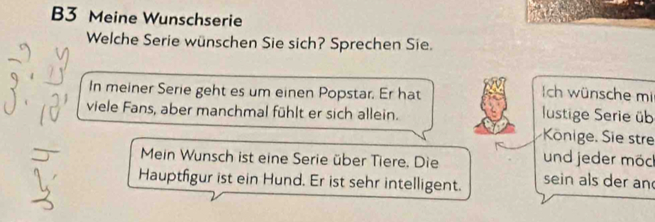 B3 Meine Wunschserie 
Welche Serie wünschen Sie sich? Sprechen Sie. 
In meiner Serie geht es um einen Popstar. Er hat Ich wünsche mi 
viele Fans, aber manchmal fühlt er sich allein. 
Iustige Serie üb 
Könige. Sie stre 
Mein Wunsch ist eine Serie über Tiere. Die 
und jeder möc 
Hauptfigur ist ein Hund. Er ist sehr intelligent. 
sein als der an