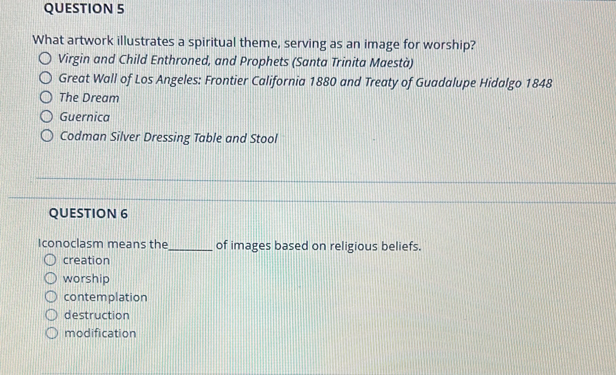 What artwork illustrates a spiritual theme, serving as an image for worship?
Virgin and Child Enthroned, and Prophets (Santa Trinita Maestà)
Great Wall of Los Angeles: Frontier California 1880 and Treaty of Guadalupe Hidalgo 1848
The Dream
Guernica
Codman Silver Dressing Table and Stool
QUESTION 6
Iconoclasm means the_ of images based on religious beliefs.
creation
worship
contemplation
destruction
modification