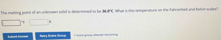 The melting point of an unknown solid is determined to be 36.0°C. What is this temperature on the Fahrenheit and Kelvin scales?
□°F □ K
Submit Answer Retry Entire Group 1 more group attempt remaining