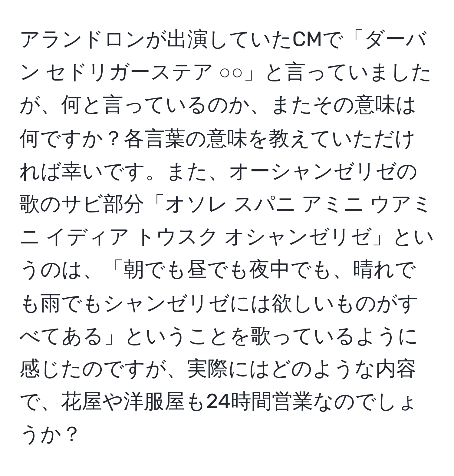 アランドロンが出演していたCMで「ダーバン セドリガーステア ○○」と言っていましたが、何と言っているのか、またその意味は何ですか？各言葉の意味を教えていただければ幸いです。また、オーシャンゼリゼの歌のサビ部分「オソレ スパニ アミニ ウアミニ イディア トウスク オシャンゼリゼ」というのは、「朝でも昼でも夜中でも、晴れでも雨でもシャンゼリゼには欲しいものがすべてある」ということを歌っているように感じたのですが、実際にはどのような内容で、花屋や洋服屋も24時間営業なのでしょうか？