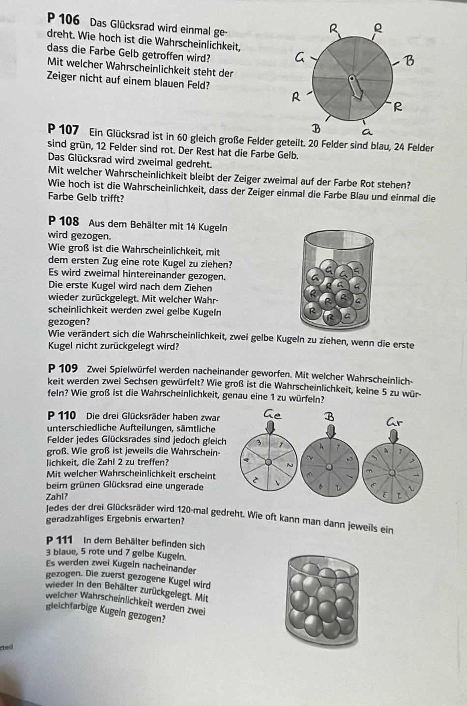 106 Das Glücksrad wird einmal ge
dreht. Wie hoch ist die Wahrscheinlichkeit,
dass die Farbe Gelb getroffen wird?
Mit welcher Wahrscheinlichkeit steht der
Zeiger nicht auf einem blauen Feld?
P 107 Ein Glücksrad ist in 60 gleich große Felder geteilt. 20 Felder sind blau, 24 Felder
sind grün, 12 Felder sind rot. Der Rest hat die Farbe Gelb.
Das Glücksrad wird zweimal gedreht.
Mit welcher Wahrscheinlichkeit bleibt der Zeiger zweimal auf der Farbe Rot stehen?
Wie hoch ist die Wahrscheinlichkeit, dass der Zeiger einmal die Farbe Blau und einmal die
Farbe Gelb trifft?
P 108 Aus dem Behälter mit 14 Kugeln
wird gezogen.
Wie groß ist die Wahrscheinlichkeit, mit
dem ersten Zug eine rote Kugel zu ziehen?
C
Es wird zweimal hintereinander gezogen.
a
Die erste Kugel wird nach dem Ziehen
a G
wieder zurückgelegt. Mit welcher Wahr-
R R a
R
scheinlichkeit werden zwei gelbe Kugeln a
gezogen?
R
Wie verändert sich die Wahrscheinlichkeit, zwei gelbe Kugeln zu ziehen, wenn die erste
Kugel nicht zurückgelegt wird?
P 109 Zwei Spielwürfel werden nacheinander geworfen. Mit welcher Wahrscheinlich-
keit werden zwei Sechsen gewürfelt? Wie groß ist die Wahrscheinlichkeit, keine 5 zu wür-
feln? Wie groß ist die Wahrscheinlichkeit, genau eine 1 zu würfeln?
P 110 Die drei Glücksräder haben zwar
unterschiedliche Aufteilungen, sämtliche
Felder jedes Glücksrades sind jedoch gleic
groß. Wie groß ist jeweils die Wahrschein-
lichkeit, die Zahl 2 zu treffen?
Mit welcher Wahrscheinlichkeit erscheint 
beim grünen Glücksrad eine ungerade
Zahl?
Jedes der drei Glücksräder wird 120-mal gedreht. Wie oft kann man dann jeweils ein
geradzahliges Ergebnis erwarten?
P 111 In dem Behälter befinden sich
3 blaue, 5 rote und 7 gelbe Kugeln.
Es werden zwei Kugeln nacheinander
gezogen. Die zuerst gezogene Kugel wird
wieder in den Behälter zurückgelegt. Mit
welcher Wahrscheinlichkeit werden zwei
gleichfarbige Kugeln gezogen?
rteil