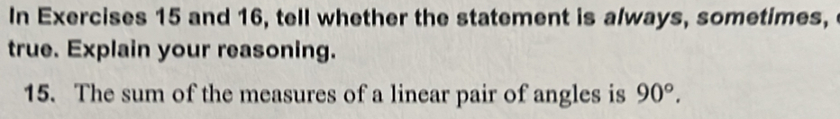 In Exercises 15 and 16, tell whether the statement is always, sometimes, 
true. Explain your reasoning. 
15. The sum of the measures of a linear pair of angles is 90°.