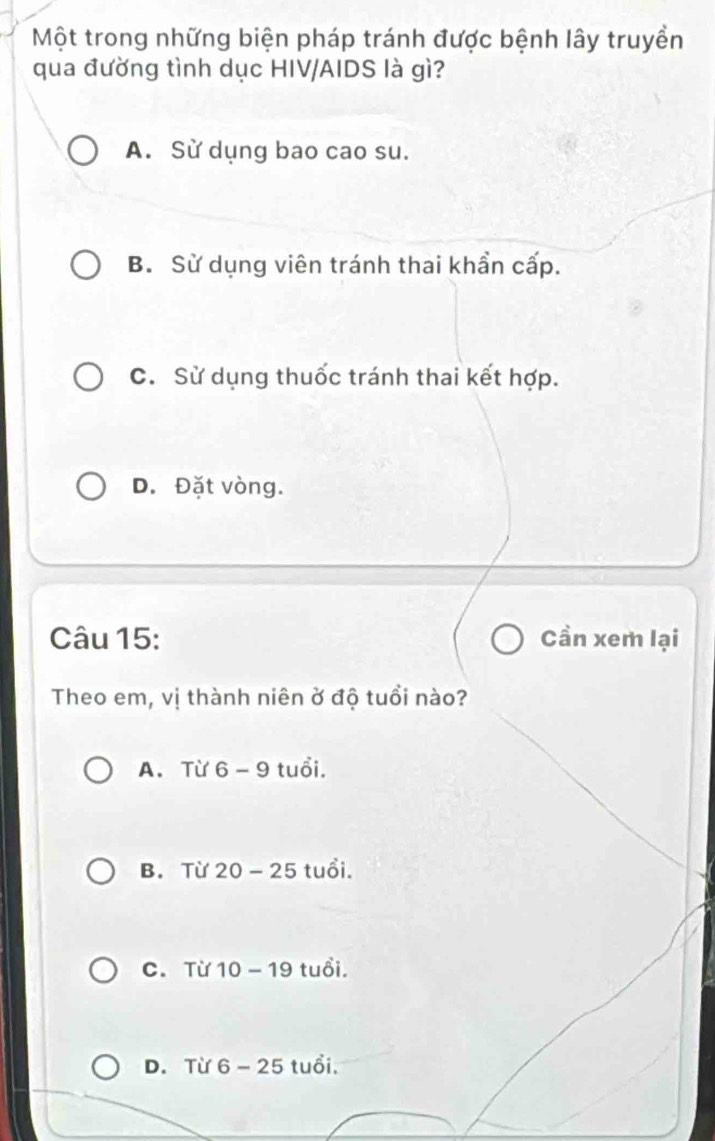 Một trong những biện pháp tránh được bệnh lây truyền
qua đường tình dục HIV/AIDS là gì?
A. Sử dụng bao cao su.
B. Sử dụng viên tránh thai khẩn cấp.
C. Sử dụng thuốc tránh thai kết hợp.
D. Đặt vòng.
Câu 15: Cần xem lại
Theo em, vị thành niên ở độ tuổi nào?
A. Từ 6 -xi 9 tuổi.
B. Từ 20 -25 tuổi.
C. Từ 10-19 tuổi.
D. Từ 6 -25 a tuổi,