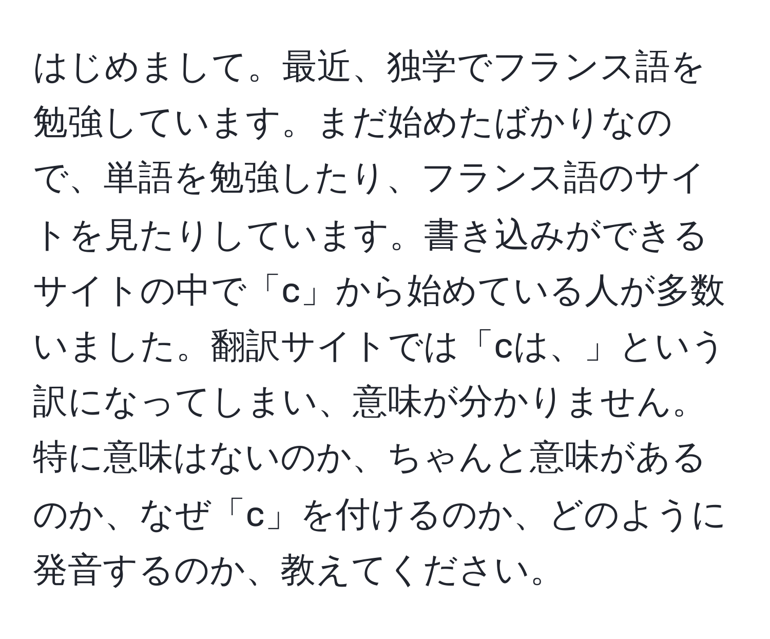 はじめまして。最近、独学でフランス語を勉強しています。まだ始めたばかりなので、単語を勉強したり、フランス語のサイトを見たりしています。書き込みができるサイトの中で「c」から始めている人が多数いました。翻訳サイトでは「cは、」という訳になってしまい、意味が分かりません。特に意味はないのか、ちゃんと意味があるのか、なぜ「c」を付けるのか、どのように発音するのか、教えてください。