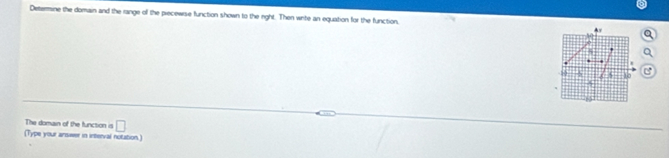 Determine the domain and the range of the piecewrse function shown to the right. Then wite an equation for the function, Ay
5 1o
5
The domain of the function is □ 
(Type your answer in interval notation.)