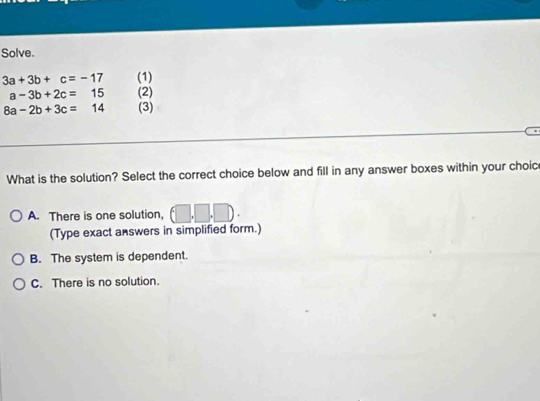 Solve.
3a+3b+c=-17 (1)
a-3b+2c=15 (2)
8a-2b+3c=14 (3)
What is the solution? Select the correct choice below and fill in any answer boxes within your choic
A. There is one solution, (□ ,□ ,□ ). 
(Type exact answers in simplified form.)
B. The system is dependent.
C. There is no solution.