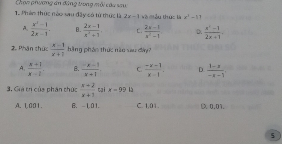 Chọn phương án đúng trong mỗi câu sau:
1. Phân thức nào sau đây có tử thức là 2x-1 và mẫu thức là x^2-1 ?
A.  (x^2-1)/2x-1 . B.  (2x-1)/x^2+1 .  (2x-1)/x^2-1 .  (x^2-1)/2x+1 . 
C.
D.
2. Phân thức  (x-1)/x+1  bằng phân thức nào sau đây?
A.  (x+1)/x-1 . B.  (-x-1)/x+1 .  (-x-1)/x-1 .  (1-x)/-x-1 . 
C.
D.
3. Giá trị của phân thức  (x+2)/x+1  tại x=99 là
A. 1,001. B. -1,01. C. 1,01. D. 0,01.
5