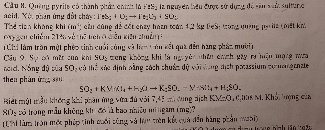 Quặng pyrite có thành phần chính là FeS_2 là nguyên liệu được sử dụng để sản xuất sulfuric 
acid. Xét phản ứng đốt cháy: FeS_2+O_2to Fe_2O_3+SO_2. 
Thể tích không khí (m^3) cần dùng để đốt cháy hoàn toàn 4,2 kg FeS_2 trong quặng pyrite (biết khí 
oxygen chiếm 21% về thể tích ở điều kiện chuẩn)? 
(Chi làm tròn một phép tính cuối cùng và làm tròn kết quả đến hàng phần mười) 
Câu 9. Sự có mặt của khí SO_2 trong không khí là nguyên nhân chính gây ra hiện tượng mưa 
acid. Nồng độ của SO_2 có thể xác định bằng cách chuẩn độ với dung dịch potassium permanganate 
theo phản ứng sau:
SO_2+KMnO_4+H_2Oto K_2SO_4+MnSO_4+H_2SO_4
Biết một mẫu không khí phản ứng vừa đủ với 7,45 ml dung dịch KMnO_4 0,008 M. Khối lượng của
SO_2 có trong mẫu không khí đó là bao nhiêu miligam (mg)? 
(Chỉi làm tròn một phép tính cuối cùng và làm tròn kết quả đến hàng phần mười) 
c sử dung trong hình lăn hoặc