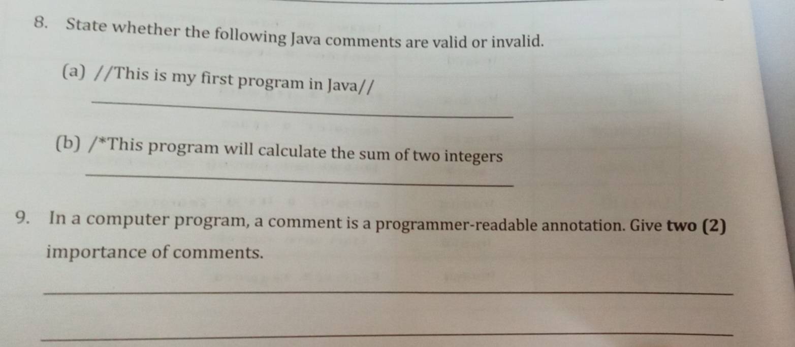 State whether the following Java comments are valid or invalid. 
_ 
(a) //This is my first program in Java// 
_ 
(b) /^* This program will calculate the sum of two integers 
9. In a computer program, a comment is a programmer-readable annotation. Give two (2) 
importance of comments. 
_ 
_