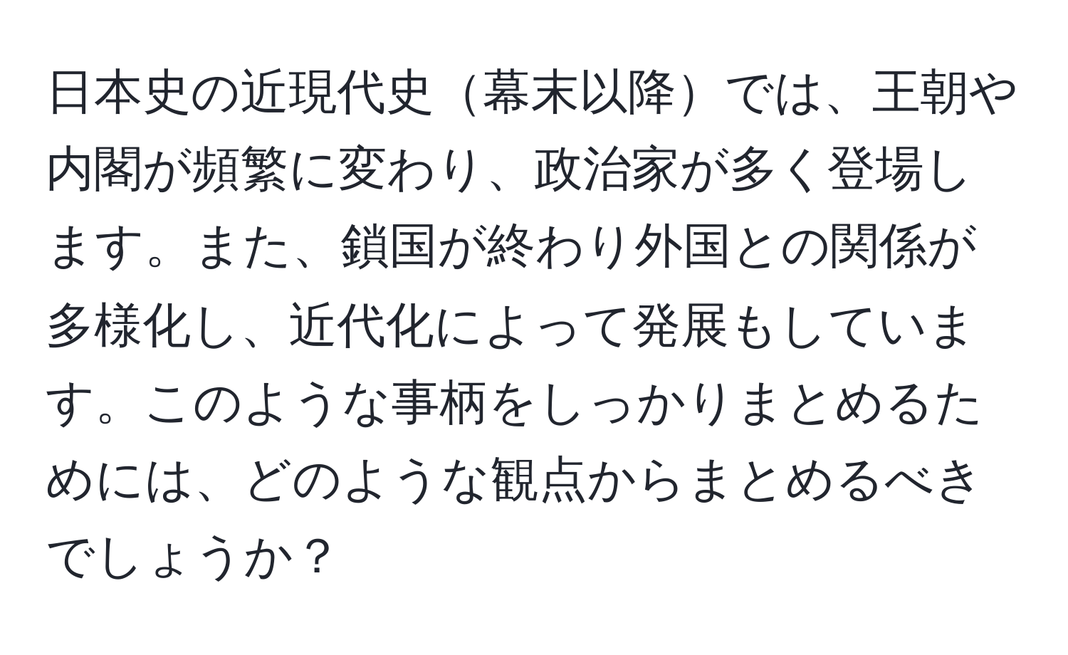 日本史の近現代史幕末以降では、王朝や内閣が頻繁に変わり、政治家が多く登場します。また、鎖国が終わり外国との関係が多様化し、近代化によって発展もしています。このような事柄をしっかりまとめるためには、どのような観点からまとめるべきでしょうか？