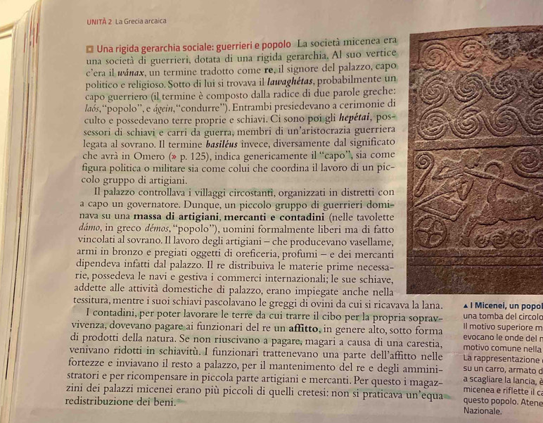 UNITÀ 2 La Grecia arcaica
* Una rigida gerarchia sociale: guerrieri e popolo La società micenea era
una società di guerrieri, dotata di una rigida gerarchia. Al suo vertice
c’era il wáłax, un termine tradotto come re, il signore del palazzo, capo
politico e religioso. Sotto di lui si trovava il Iawaghétas, probabilmente un
capo guerriero (il termine è composto dalla radice di due parole greche:
laós,“popolo”, e ágein,“condurre”). Entrambi presiedevano a cerimonie di
culto e possedevano terre proprie e schiavi. Ci sono poi gli hepétai, pos-
sessori di schiavi e carri da guerra, membri di un'aristocrazia guerriera
legata al sovrano. Il termine basiléés invece, diversamente dal significato
che avrà in Omero (» p. 125), indica genericamente il “capo”, sia come
figura politica o militare sia come colui che coordina il lavoro di un pic-
colo gruppo di artigiani.
Il palazzo controllava i villaggi circostanti, organizzati in distretti con
a capo un governatore. Dunque, un piccolo gruppo di guerrieri domi
nava su una massa di artigiani, mercanti e contadini (nelle tavolette
dámo, in greco démøs, “popolo”), uomini formalmente liberi ma di fatto
vincolati al sovrano. Il lavoro degli artigiani - che producevano vasellame,
armi in bronzo e pregiati oggetti di oreficeria, profumi - e dei mercanti
dipendeva infatti dal palazzo. Il re distribuiva le materie prime necessa-
rie, possedeva le navi e gestiva i commerci internazionali; le sue schiave,
addette alle attività domestiche di palazzo, erano impiegate anche nella
tessitura, mentre i suoi schiavi pascolavano le greggi di ovini da cui si ricavava la lana. . I Micenei, un popo
I contadini, per poter lavorare le terre da cui trarre il cibo per la propria soprav- Il motivo superiore m una tomba del circolo
vivenza, dovevano pagare ai funzionari del re un affitto, in genere alto, sotto forma evocano le onde del r
di prodotti della natura. Se non riuscivano a pagare, magari a causa di una carestia, motivo comune nella
venivano ridotti in schiavitù. I funzionari trattenevano una parte dell’affitto nelle La rappresentazione
su un carro, armato d
fortezze e inviavano il resto a palazzo, per il mantenimento del re e degli ammini- a scagliare la lancia, è
stratori e per ricompensare in piccola parte artigiani e mercanti.Per questo i magaz- micenea e riflette il c
zini dei palazzi micenei erano più piccoli di quelli cretesi: non si praticava un’equa questo popolo. Atene
redistribuzione dei beni. Nazionale.