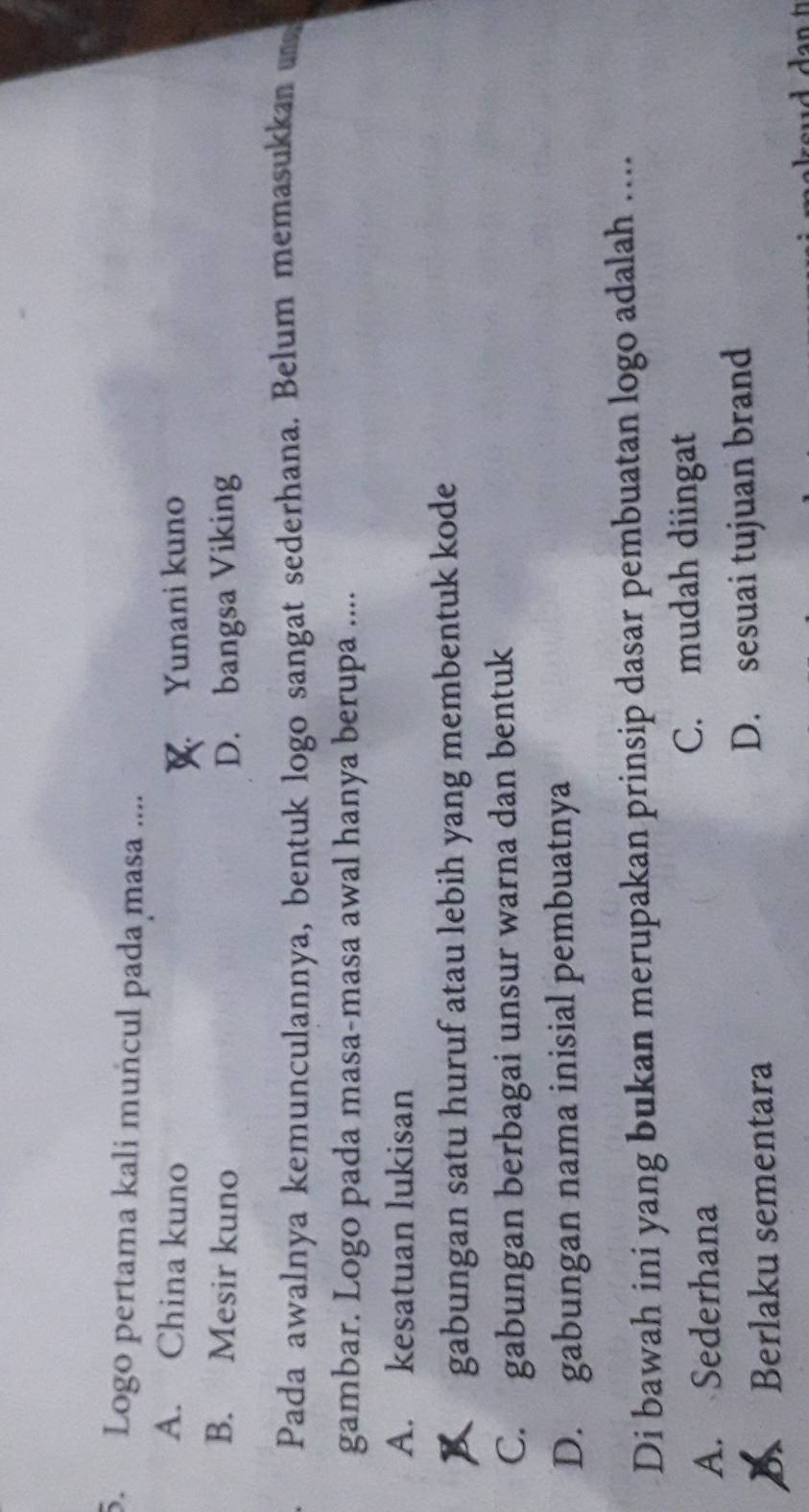 Logo pertama kali muñcul pada masa ....
A. China kuno Yunani kuno
B. Mesir kuno D. bangsa Viking
Pada awalnya kemunculannya, bentuk logo sangat sederhana. Belum memasukkan 
gambar. Logo pada masa-masa awal hanya berupa ....
A. kesatuan lukisan
gabungan satu huruf atau lebih yang membentuk kode
C. gabungan berbagai unsur warna dan bentuk
D. gabungan nama inisial pembuatnya
Di bawah ini yang bukan merupakan prinsip dasar pembuatan logo adalah …..
A. Sederhana C. mudah diingat
Berlaku sementara D. sesuai tujuan brand