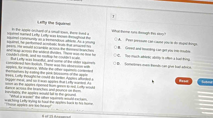 Lefty the Squirrel
In the apple orchard of a small town, there lived a
What theme runs through this story?
squirrel named Lefty. Lefty was known throughout the A. Peer pressure can cause you to do stupid things.
squirrel community as a tremendous athlete. As a young
squirrel, he performed acrobatic feats that amazed his B. Greed and boasting can get you into trouble.
peers. He would scramble across the thinnest branches
and leap across the widest divides. There was no tree he C. Too much athletic ability is often a bad thing.
couldn't climb, and no rooftop he couldn't scale.
But Lefty was boastful, and some of the older squirrels D. Sometimes even friends can give bad advice.
considered him foolish. There was his obsession with
apples, for instance. While the other squirrels contented
themselves by eating the pink blossoms of the apple
trees, Lefty thought he could do better. Apples afforded a Reset Submit
bigger meal, and so it was apples that Lefty wanted. As
soon as the apples ripened from green to red, Lefty would
dance across the branches and pounce on them.
Inevitably, the apples would fall to the ground.
"What a waste!" the other squirrels would exclaim,
watching Lefty trying to haul the apples back to his home.
"Those apples are too heavy!"
6 of 15 Answered