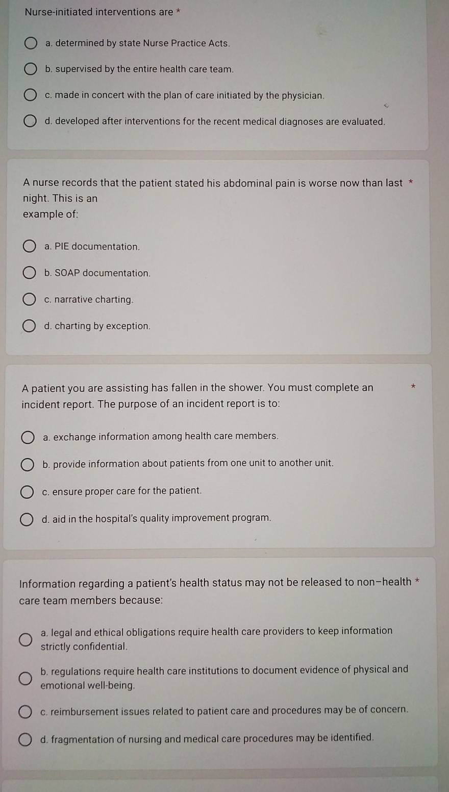 Nurse-initiated interventions are *
a. determined by state Nurse Practice Acts.
b. supervised by the entire health care team.
c. made in concert with the plan of care initiated by the physician.
d. developed after interventions for the recent medical diagnoses are evaluated.
A nurse records that the patient stated his abdominal pain is worse now than last *
night. This is an
example of:
a. PIE documentation.
b. SOAP documentation.
c. narrative charting.
d. charting by exception.
A patient you are assisting has fallen in the shower. You must complete an
incident report. The purpose of an incident report is to:
a. exchange information among health care members.
b. provide information about patients from one unit to another unit.
c. ensure proper care for the patient.
d. aid in the hospital’s quality improvement program.
Information regarding a patient's health status may not be released to non-health *
care team members because:
a. legal and ethical obligations require health care providers to keep information
strictly confidential.
b. regulations require health care institutions to document evidence of physical and
emotional well-being.
c. reimbursement issues related to patient care and procedures may be of concern.
d. fragmentation of nursing and medical care procedures may be identified.