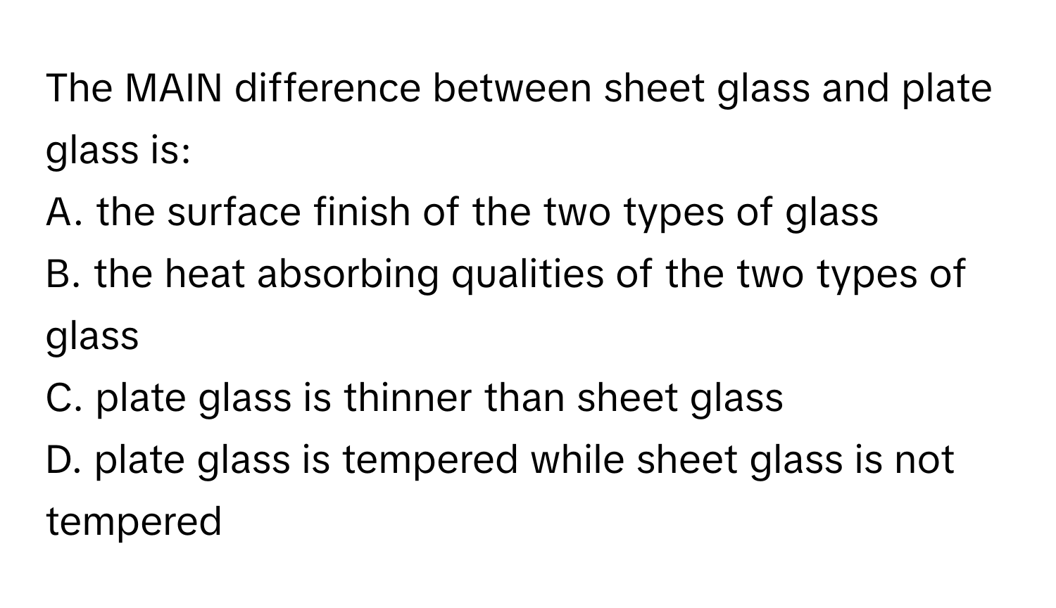 The MAIN difference between sheet glass and plate glass is:
A. the surface finish of the two types of glass
B. the heat absorbing qualities of the two types of glass
C. plate glass is thinner than sheet glass
D. plate glass is tempered while sheet glass is not tempered