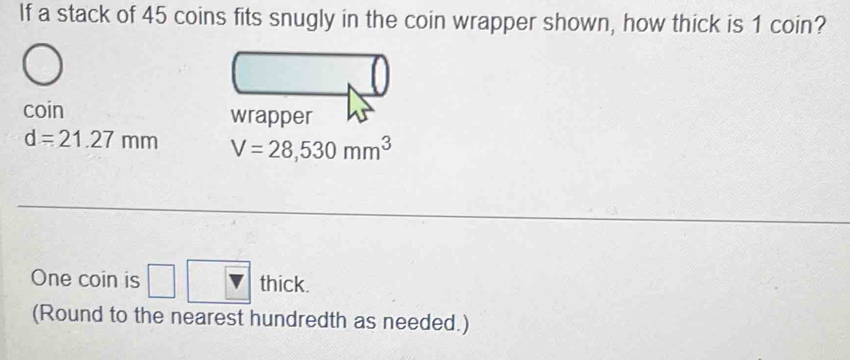 If a stack of 45 coins fits snugly in the coin wrapper shown, how thick is 1 coin? 
coin
d=21.27mm V=28,530mm^3
One coin is □ □ □ thick. 
(Round to the nearest hundredth as needed.)