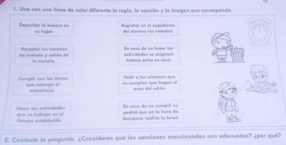 Une con una línea de color diferente la regla, la sanción y la imagen que corresponda. 
Depositar la basura en Registrar en el expediente 
su lugar. del alumno los retardos. 
Respetar los horarios En caso de no hacer las 
de entrada y salida de actividades se asignará 
la escuela. trabajo extra en casa. 
Cumplir con las tareas Pedir a los alumnos que 
que encarga el no cumplan que hagan el 
maestro(a). aseo del salón. 
Hacer las actividades En caso de no cumplir se 
que se indican en el pedirá que en la hora de 
tiempo establecido. descanso realice la tarea. 
2. Contesta la pregunta. ¿Consideras que las sanciones mencionadas son adecuadas? ¿por qué?