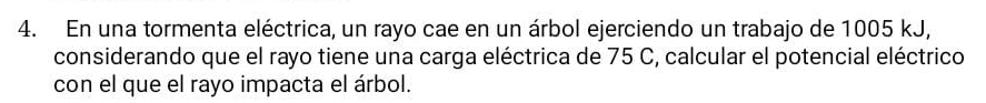 En una tormenta eléctrica, un rayo cae en un árbol ejerciendo un trabajo de 1005 kJ, 
considerando que el rayo tiene una carga eléctrica de 75 C, calcular el potencial eléctrico 
con el que el rayo impacta el árbol.