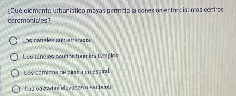 ¿Qué elemento urbanístico mayas permitía la conexión entre distintos centros
ceremoniales?
Los canales subterráneos.
Los túneles ocultos bajo los templos.
Los caminos de piedra en espiral.
Las calzadas elevadas o sacbeob.