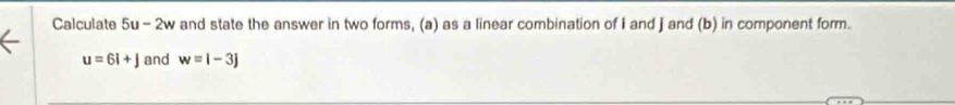 Calculate 5u-2w and state the answer in two forms, (a) as a linear combination of I and ] and (b) in component form.
u=6i+j and w=i-3j