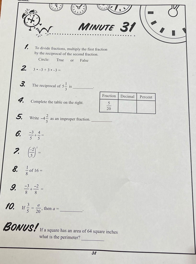 To divide fractions, multiply the first fraction
by the reciprocal of the second fraction.
Circle: True or False
3· -3+3· -3=
3. The reciprocal of 5 1/3  is_ .
4. Complete the table on the right.
5. Write -4 2/5  as an improper fraction._
6.  (-3)/5 + 4/5 =
2. ( (-2)/5 )^2=
8.  1/8  of 16=
9.  (-3)/8 + (-2)/8 =
_ 
10. r  3/5 = a/20  , then a= _.
Bonus! If a square has an area of 64 square inches
what is the perimeter?
_
38