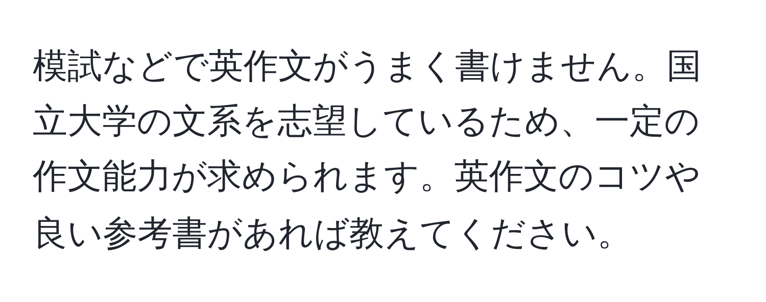 模試などで英作文がうまく書けません。国立大学の文系を志望しているため、一定の作文能力が求められます。英作文のコツや良い参考書があれば教えてください。